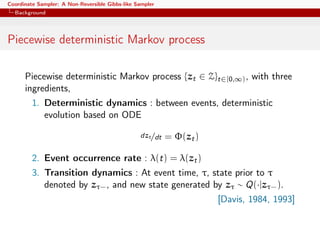 Coordinate Sampler: A Non-Reversible Gibbs-like Sampler
Background
Piecewise deterministic Markov process
Piecewise deterministic Markov process {zt ∈ Z}t∈[0,∞), with three
ingredients,
1. Deterministic dynamics : between events, deterministic
evolution based on ODE
dzt/dt = Φ(zt)
2. Event occurrence rate : λ(t) = λ(zt)
3. Transition dynamics : At event time, τ, state prior to τ
denoted by zτ−, and new state generated by zτ ∼ Q(·|zτ−).
[Davis, 1984, 1993]
 