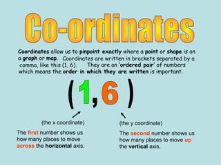 Coordinates allow us to pinpoint exactly where a point or shape is on
a graph or map.
(the x coordinate)
The first number shows us
how many places to move
across the horizontal axis.
(the y coordinate)
The second number shows us
how many places to move up
the vertical axis.
They are an ‘ordered pair’ of numbers
which means the order in which they are written is important.
Coordinates are written in brackets separated by a
comma, like this (1, 6).
 