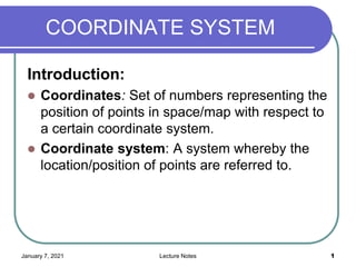 January 7, 2021 Lecture Notes 1
COORDINATE SYSTEM
Introduction:
 Coordinates: Set of numbers representing the
position of points in space/map with respect to
a certain coordinate system.
 Coordinate system: A system whereby the
location/position of points are referred to.
 