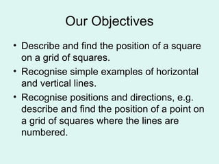 Our Objectives
• Describe and find the position of a square
on a grid of squares.
• Recognise simple examples of horizontal
and vertical lines.
• Recognise positions and directions, e.g.
describe and find the position of a point on
a grid of squares where the lines are
numbered.
 