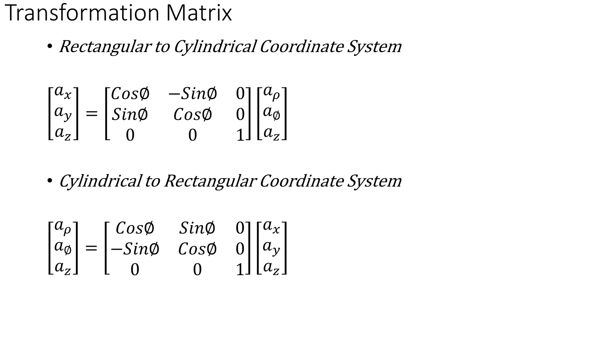 Transformation Matrix
• Rectangular to Cylindrical Coordinate System
𝑎𝑥
𝑎𝑦
𝑎𝑧
=
𝐶𝑜𝑠∅ −𝑆𝑖𝑛∅ 0
𝑆𝑖𝑛∅ 𝐶𝑜𝑠∅ 0
0 0 1
𝑎𝜌
𝑎∅
𝑎𝑧
• Cylindrical to Rectangular Coordinate System
𝑎𝜌
𝑎∅
𝑎𝑧
=
𝐶𝑜𝑠∅ 𝑆𝑖𝑛∅ 0
−𝑆𝑖𝑛∅ 𝐶𝑜𝑠∅ 0
0 0 1
𝑎𝑥
𝑎𝑦
𝑎𝑧
 