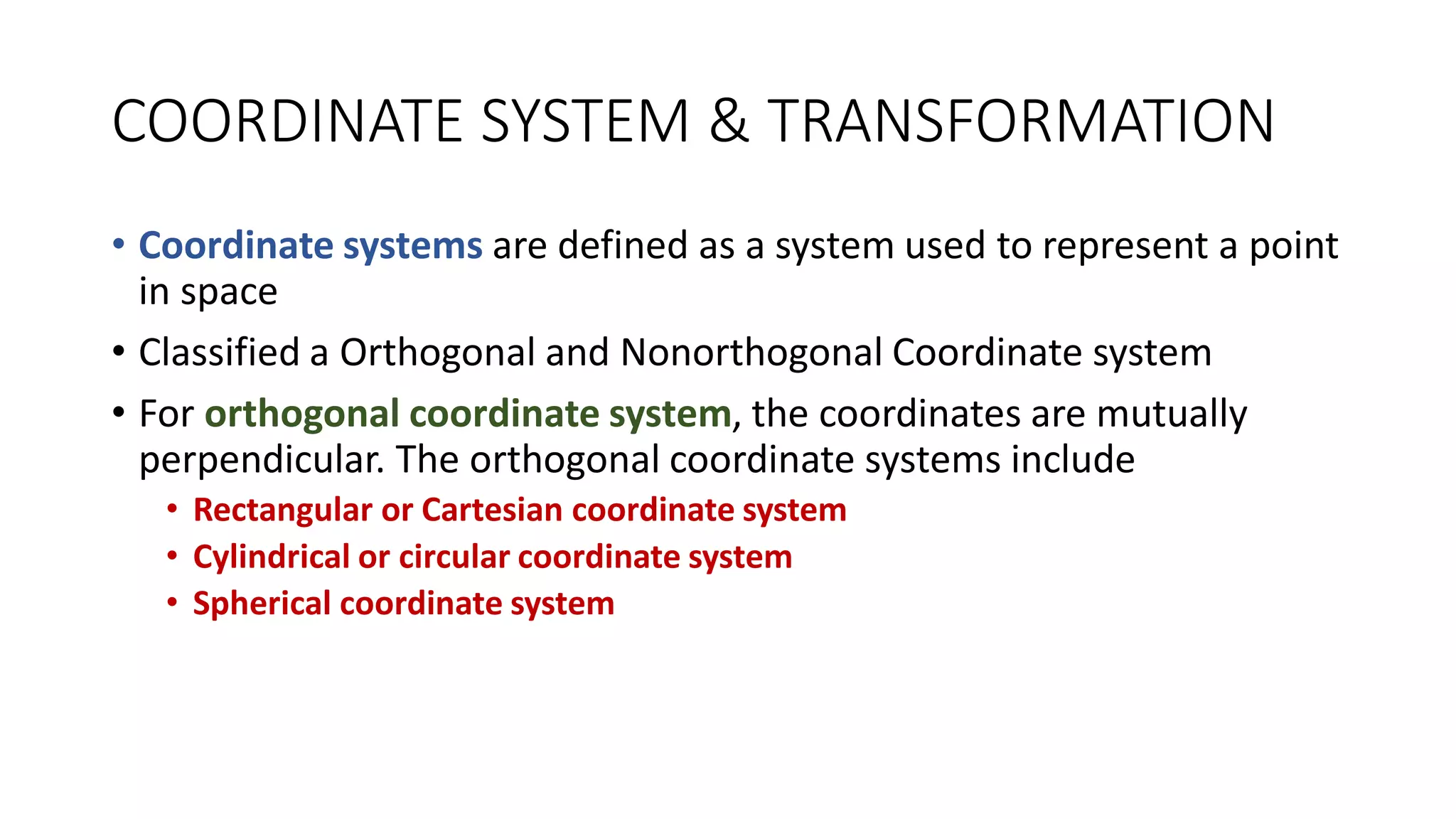 COORDINATE SYSTEM & TRANSFORMATION
• Coordinate systems are defined as a system used to represent a point
in space
• Classified a Orthogonal and Nonorthogonal Coordinate system
• For orthogonal coordinate system, the coordinates are mutually
perpendicular. The orthogonal coordinate systems include
• Rectangular or Cartesian coordinate system
• Cylindrical or circular coordinate system
• Spherical coordinate system
 