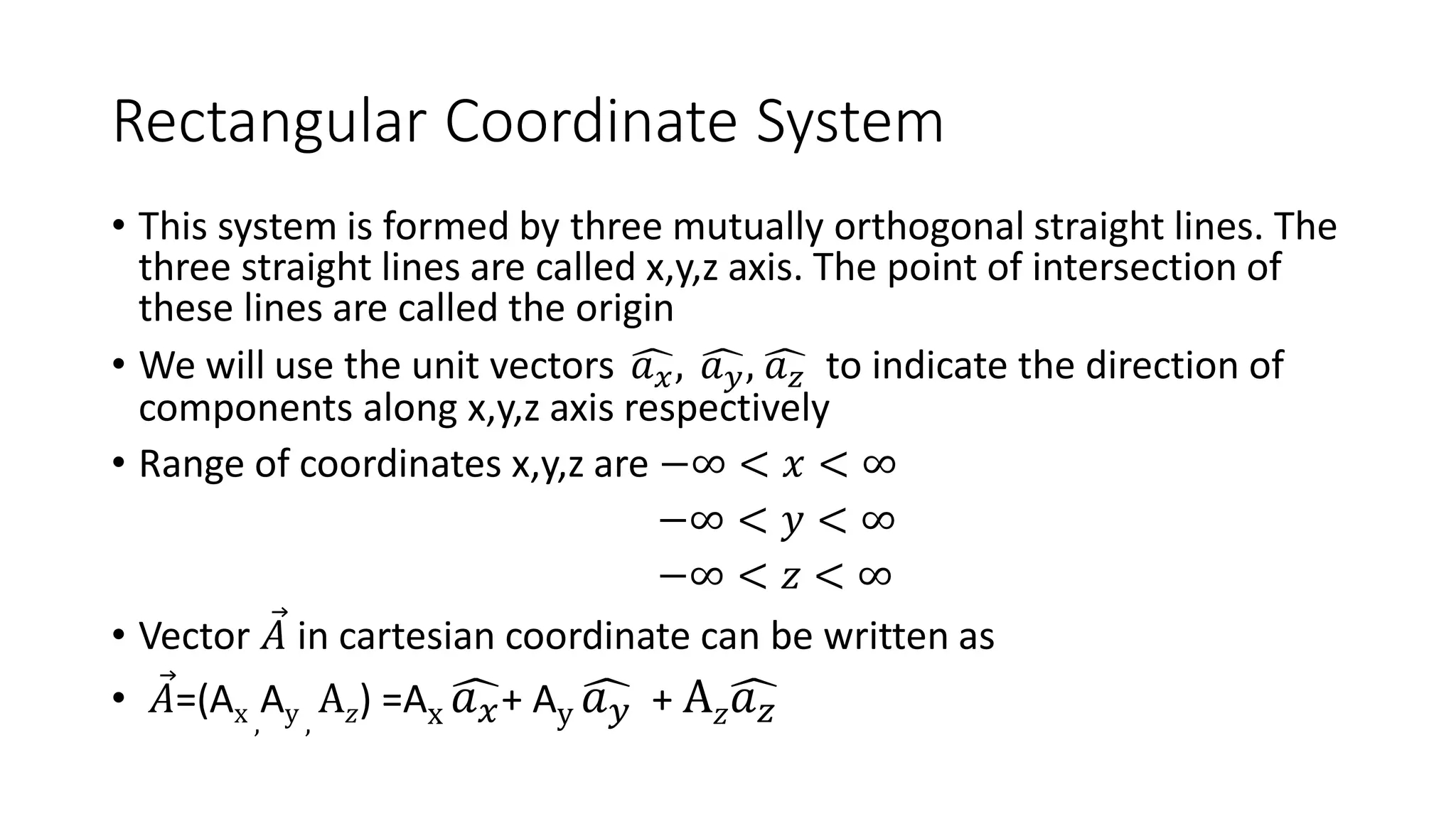 Rectangular Coordinate System
• This system is formed by three mutually orthogonal straight lines. The
three straight lines are called x,y,z axis. The point of intersection of
these lines are called the origin
• We will use the unit vectors ෞ
𝑎𝑥, ෞ
𝑎𝑦, ෞ
𝑎𝑧 to indicate the direction of
components along x,y,z axis respectively
• Range of coordinates x,y,z are −∞ < 𝑥 < ∞
−∞ < 𝑦 < ∞
−∞ < 𝑧 < ∞
• Vector Ԧ
𝐴 in cartesian coordinate can be written as
• Ԧ
𝐴=(Ax ,
Ay ,
A𝑧) =Ax ෞ
𝑎𝑥+ Ay ෞ
𝑎𝑦 + A𝑧ෞ
𝑎𝑧
 