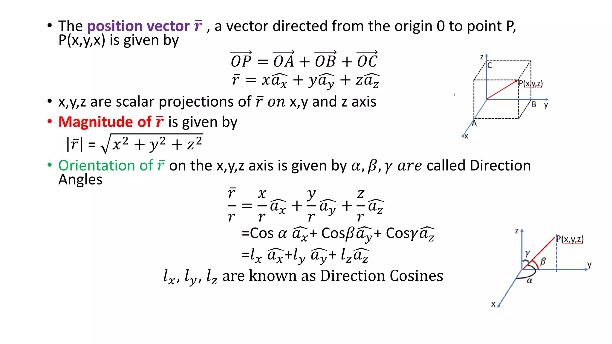 • The position vector ത
𝒓 , a vector directed from the origin 0 to point P,
P(x,y,x) is given by
𝑂𝑃 = 𝑂𝐴 + 𝑂𝐵 + 𝑂𝐶
ҧ
𝑟 = 𝑥ෞ
𝑎𝑥 + 𝑦ෞ
𝑎𝑦 + 𝑧ෞ
𝑎𝑧
• x,y,z are scalar projections of ҧ
𝑟 𝑜𝑛 x,y and z axis
• Magnitude of ത
𝒓 is given by
ҧ
𝑟 = 𝑥2 + 𝑦2 + 𝑧2
• Orientation of ҧ
𝑟 on the x,y,z axis is given by 𝛼, 𝛽, 𝛾 𝑎𝑟𝑒 called Direction
Angles
ҧ
𝑟
𝑟
=
𝑥
𝑟
ෞ
𝑎𝑥 +
𝑦
𝑟
ෞ
𝑎𝑦 +
𝑧
𝑟
ෞ
𝑎𝑧
=Cos 𝛼 ෞ
𝑎𝑥+ Cos𝛽ෞ
𝑎𝑦+ Cos𝛾ෞ
𝑎𝑧
=𝑙𝑥 ෞ
𝑎𝑥+𝑙𝑦 ෞ
𝑎𝑦+ 𝑙𝑧ෞ
𝑎𝑧
𝑙𝑥, 𝑙𝑦, 𝑙𝑧 are known as Direction Cosines
 