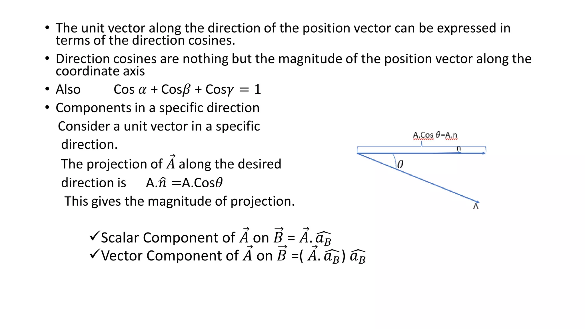 • The unit vector along the direction of the position vector can be expressed in
terms of the direction cosines.
• Direction cosines are nothing but the magnitude of the position vector along the
coordinate axis
• Also Cos 𝛼 + Cos𝛽 + Cos𝛾 = 1
• Components in a specific direction
Consider a unit vector in a specific
direction.
The projection of Ԧ
𝐴 along the desired
direction is A.ො
𝑛 =A.Cos𝜃
This gives the magnitude of projection.
Scalar Component of Ԧ
𝐴 on 𝐵 = Ԧ
𝐴. ෞ
𝑎𝐵
Vector Component of Ԧ
𝐴 on 𝐵 =( Ԧ
𝐴. ෞ
𝑎𝐵) ෞ
𝑎𝐵
 