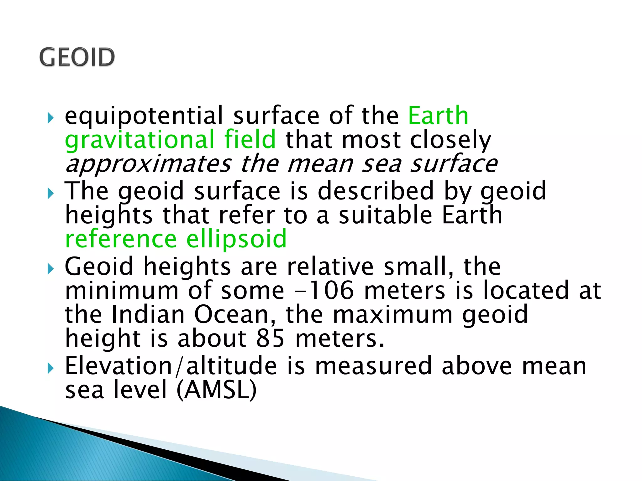  equipotential surface of the Earth
gravitational field that most closely
approximates the mean sea surface
 The geoid surface is described by geoid
heights that refer to a suitable Earth
reference ellipsoid
 Geoid heights are relative small, the
minimum of some -106 meters is located at
the Indian Ocean, the maximum geoid
height is about 85 meters.
 Elevation/altitude is measured above mean
sea level (AMSL)
 