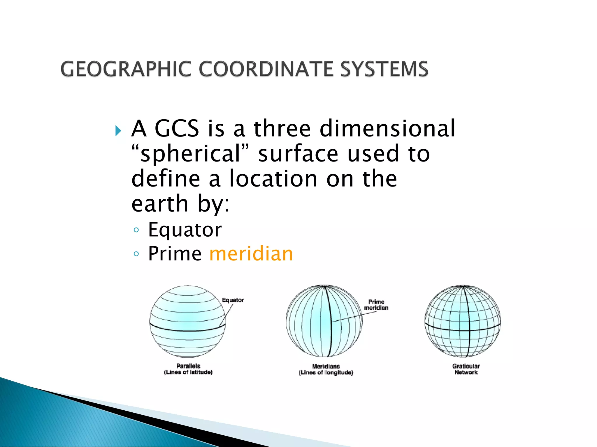  A GCS is a three dimensional
“spherical” surface used to
define a location on the
earth by:
◦ Equator
◦ Prime meridian
 