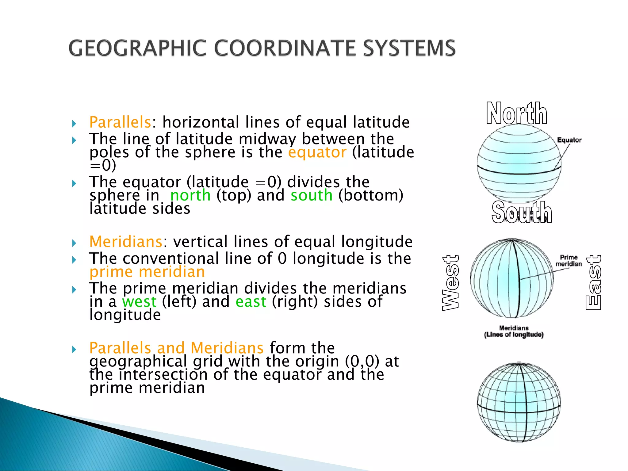  Parallels: horizontal lines of equal latitude
 The line of latitude midway between the
poles of the sphere is the equator (latitude
=0)
 The equator (latitude =0) divides the
sphere in north (top) and south (bottom)
latitude sides
 Meridians: vertical lines of equal longitude
 The conventional line of 0 longitude is the
prime meridian
 The prime meridian divides the meridians
in a west (left) and east (right) sides of
longitude
 Parallels and Meridians form the
geographical grid with the origin (0,0) at
the intersection of the equator and the
prime meridian
 