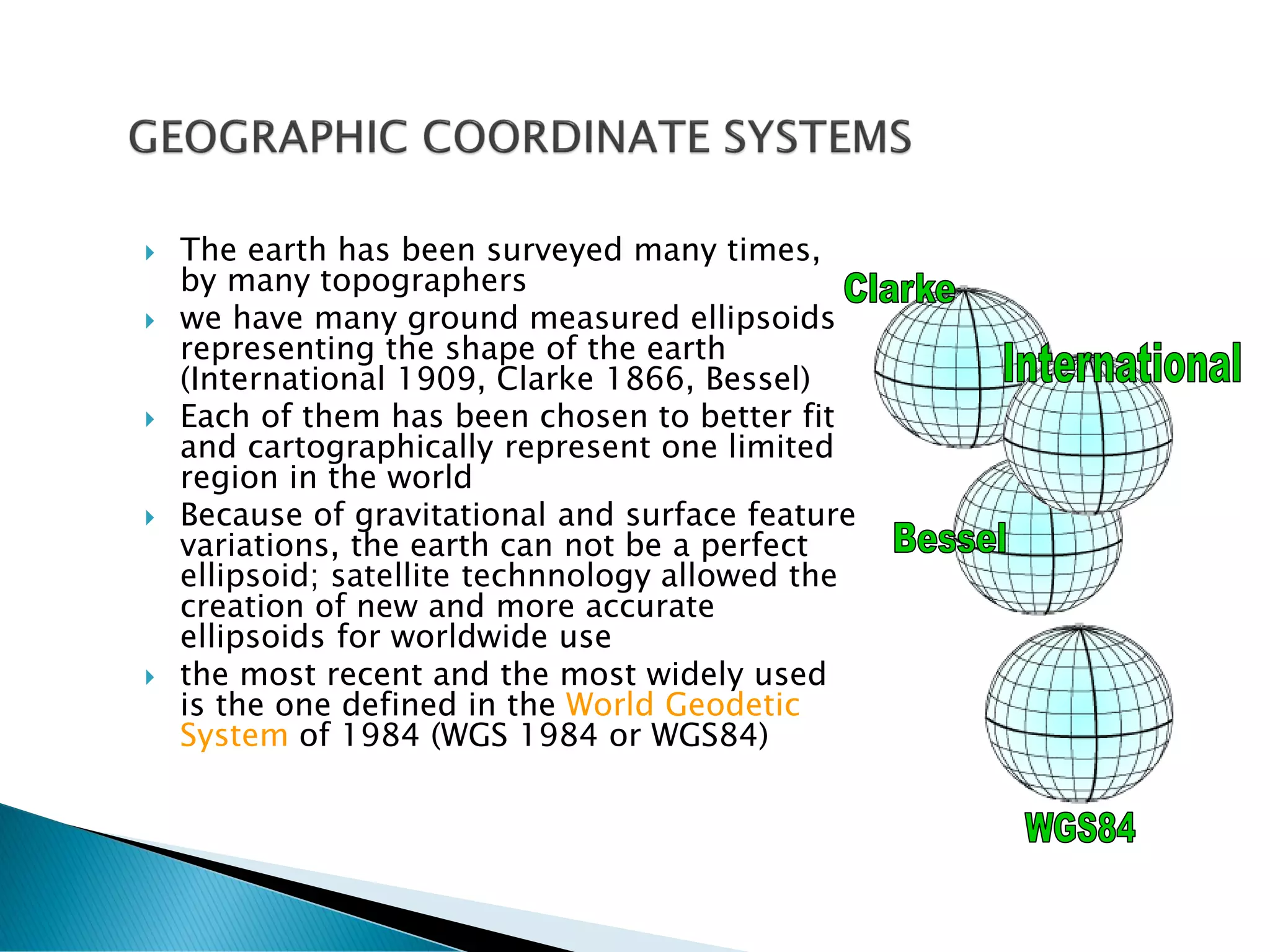  The earth has been surveyed many times,
by many topographers
 we have many ground measured ellipsoids
representing the shape of the earth
(International 1909, Clarke 1866, Bessel)
 Each of them has been chosen to better fit
and cartographically represent one limited
region in the world
 Because of gravitational and surface feature
variations, the earth can not be a perfect
ellipsoid; satellite technnology allowed the
creation of new and more accurate
ellipsoids for worldwide use
 the most recent and the most widely used
is the one defined in the World Geodetic
System of 1984 (WGS 1984 or WGS84)
 