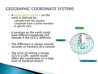  A geographic position on the
earth is defined by:
◦ Latitude from the equator
◦ Longitude from a prime meridian
◦ A specific GCS
 A position on the earth could
have different longitude and
latitude if the GCS is different
 The difference is always around
seconds or fractions of a second
 The error of setting a wrong
GCS in a GPS system could
affect the coordinates on a map
even of hundred meters
equator
Prime meridian
 