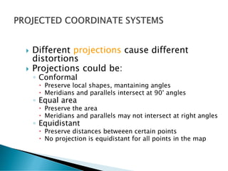  Different projections cause different
distortions
 Projections could be:
◦ Conformal
 Preserve local shapes, mantaining angles
 Meridians and parallels intersect at 90° angles
◦ Equal area
 Preserve the area
 Meridians and parallels may not intersect at right angles
◦ Equidistant
 Preserve distances betweeen certain points
 No projection is equidistant for all points in the map
 