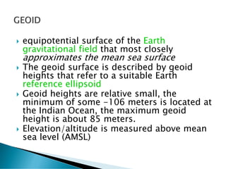  equipotential surface of the Earth
gravitational field that most closely
approximates the mean sea surface
 The geoid surface is described by geoid
heights that refer to a suitable Earth
reference ellipsoid
 Geoid heights are relative small, the
minimum of some -106 meters is located at
the Indian Ocean, the maximum geoid
height is about 85 meters.
 Elevation/altitude is measured above mean
sea level (AMSL)
 