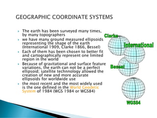  The earth has been surveyed many times,
by many topographers
 we have many ground measured ellipsoids
representing the shape of the earth
(International 1909, Clarke 1866, Bessel)
 Each of them has been chosen to better fit
and cartographically represent one limited
region in the world
 Because of gravitational and surface feature
variations, the earth can not be a perfect
ellipsoid; satellite technnology allowed the
creation of new and more accurate
ellipsoids for worldwide use
 the most recent and the most widely used
is the one defined in the World Geodetic
System of 1984 (WGS 1984 or WGS84)
 