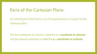 Parts of the Cartesian Plane
An ordered pair of the form (x, y) is the representation of a point on the
Cartesian plane.
The first coordinate of a point is called the x – coordinate or abscissa
and the second coordinate is called the y – coordinate or ordinate.
 