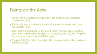 Points on the Axes
• Points with a y-coordinate equal to 0 are on the x-axis, and have
coordinates (a, 0).
• Points with an x-coordinate equal to 0 are on the y-axis, and have
coordinates (0, b).
• What is the ordered pair of the point where the axes cross? At that
point both coordinates are zero, so its ordered pair is (0, 0). The point
has a special name. It is called the origin.
• The point (0, 0) is called the origin. It is the point where the x-axis and
y-axis intersect.
 
