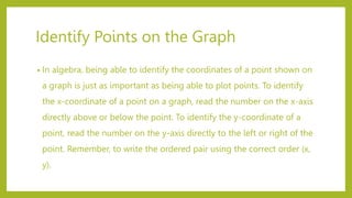 Identify Points on the Graph
• In algebra, being able to identify the coordinates of a point shown on
a graph is just as important as being able to plot points. To identify
the x-coordinate of a point on a graph, read the number on the x-axis
directly above or below the point. To identify the y-coordinate of a
point, read the number on the y-axis directly to the left or right of the
point. Remember, to write the ordered pair using the correct order (x,
y).
 