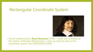 Rectangular Coordinate System
• French mathematician René Descartes (1596 – 1650) who is known as
the “Father of Modern Mathematics”, came up with this idea of his
coordinate system, the CARTESIAN PLANE.
 
