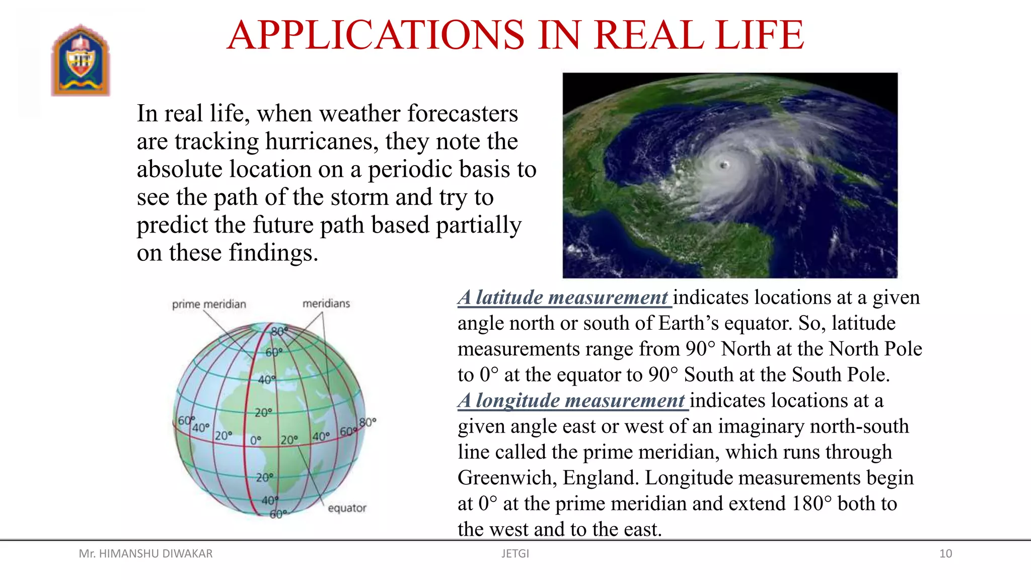 In real life, when weather forecasters
are tracking hurricanes, they note the
absolute location on a periodic basis to
see the path of the storm and try to
predict the future path based partially
on these findings.
APPLICATIONS IN REAL LIFE
A latitude measurement indicates locations at a given
angle north or south of Earth’s equator. So, latitude
measurements range from 90° North at the North Pole
to 0° at the equator to 90° South at the South Pole.
A longitude measurement indicates locations at a
given angle east or west of an imaginary north-south
line called the prime meridian, which runs through
Greenwich, England. Longitude measurements begin
at 0° at the prime meridian and extend 180° both to
the west and to the east.
Mr. HIMANSHU DIWAKAR JETGI 10
 