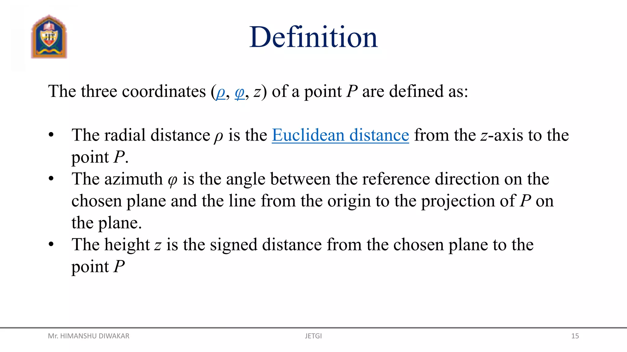 Definition
The three coordinates (ρ, φ, z) of a point P are defined as:
• The radial distance ρ is the Euclidean distance from the z-axis to the
point P.
• The azimuth φ is the angle between the reference direction on the
chosen plane and the line from the origin to the projection of P on
the plane.
• The height z is the signed distance from the chosen plane to the
point P
Mr. HIMANSHU DIWAKAR JETGI 15
 