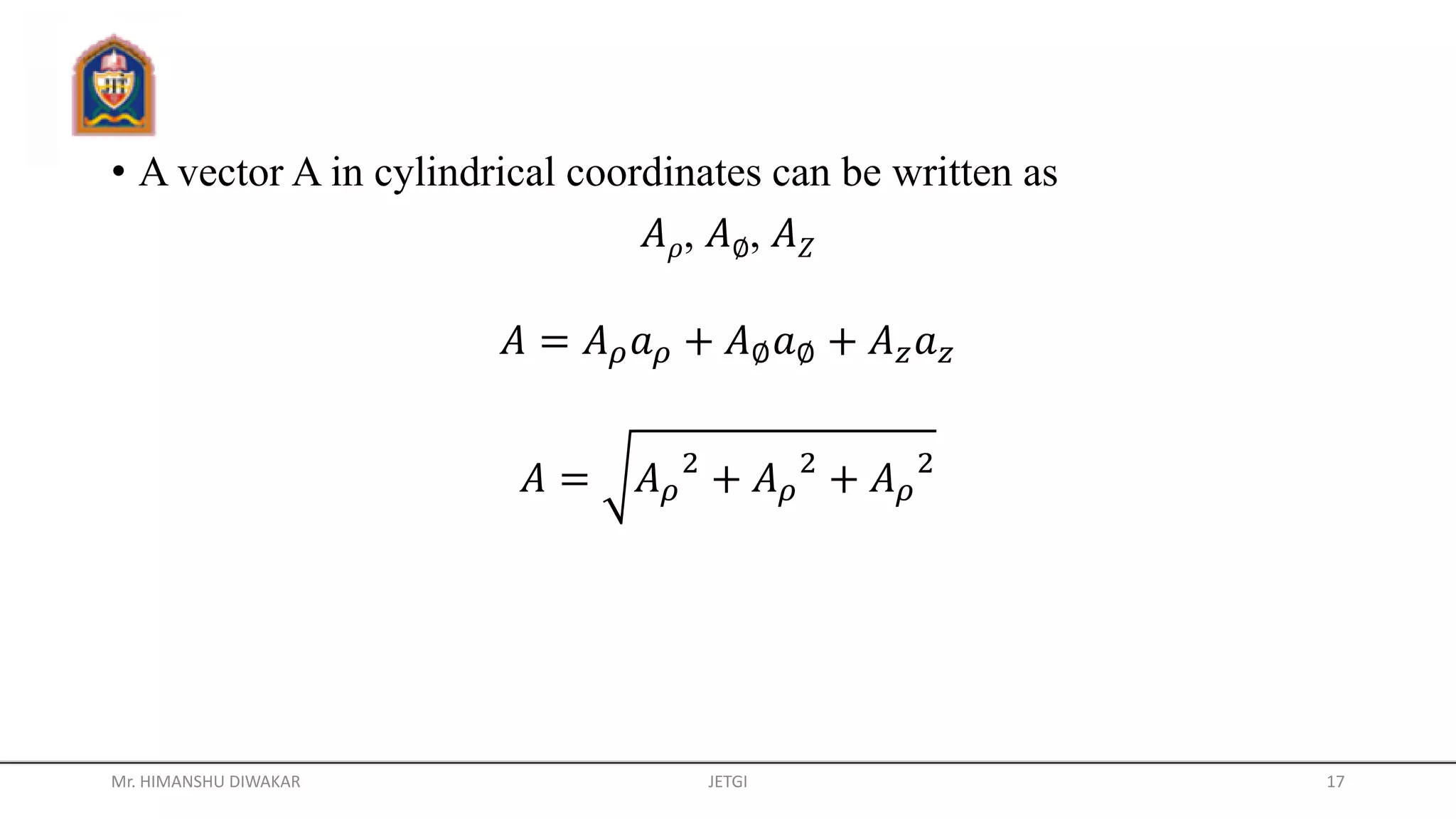 • A vector A in cylindrical coordinates can be written as
𝐴 𝜌, 𝐴∅, 𝐴 𝑍
𝐴 = 𝐴 𝜌 𝑎 𝜌 + 𝐴∅ 𝑎∅ + 𝐴 𝑧 𝑎 𝑧
𝐴 = 𝐴 𝜌
2
+ 𝐴 𝜌
2
+ 𝐴 𝜌
2
Mr. HIMANSHU DIWAKAR JETGI 17
 