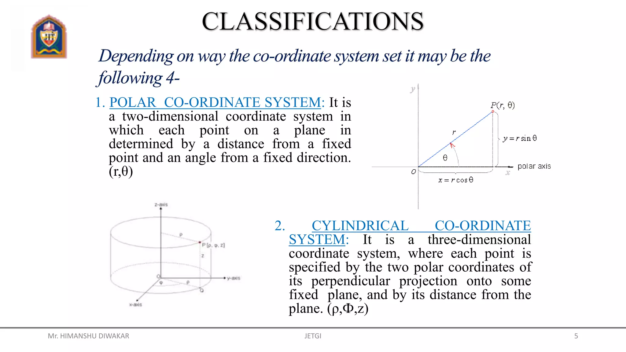 1. POLAR CO-ORDINATE SYSTEM: It is
a two-dimensional coordinate system in
which each point on a plane in
determined by a distance from a fixed
point and an angle from a fixed direction.
(r,θ)
2. CYLINDRICAL CO-ORDINATE
SYSTEM: It is a three-dimensional
coordinate system, where each point is
specified by the two polar coordinates of
its perpendicular projection onto some
fixed plane, and by its distance from the
plane. (ρ,Ф,z)
Mr. HIMANSHU DIWAKAR JETGI 5
 