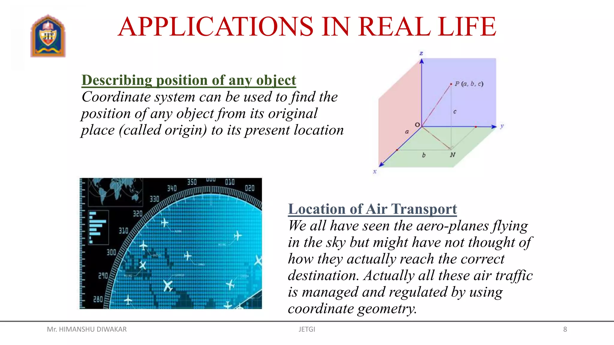 Describing position of any object
Coordinate system can be used to find the
position of any object from its original
place (called origin) to its present location
APPLICATIONS IN REAL LIFE
Location of Air Transport
We all have seen the aero-planes flying
in the sky but might have not thought of
how they actually reach the correct
destination. Actually all these air traffic
is managed and regulated by using
coordinate geometry.
Mr. HIMANSHU DIWAKAR JETGI 8
 