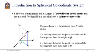 Introduction to Spherical Co-ordinate System
• Spherical coordinates are a system of curvilinear coordinates that
are natural for describing positions on a sphere or spheroid.
The coordinate ρ is the distance from P to the
origin.
θ is the angle between the positive x-axis and the
line segment from the origin to Q.
ϕ is the angle between the positive z-axis and the
line segment from the origin to P.
Mr. HIMANSHU DIWAKAR JETGI 22
 