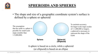 SPHEROIDS AND SPHERES
• The shape and size of a geographic coordinate system’s surface is
defined by a sphere or spheroid
The assumption
that the earth is a sphere is
possible for small-scale
maps (smaller than
1:5,000,000)
To maintain accuracy
for larger-scale maps (scales
of 1:1,000,000 or larger),
a spheroid is necessary to
represent the shape of the
Earth
A sphere is based on a circle, while a spheroid
(or ellipsoid) is based on an ellipse
Mr. HIMANSHU DIWAKAR JETGI 27
 