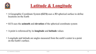 Latitude & Longitude
• A Geographic Coordinate System (GCS) uses a 3D spherical surface to define
locations on the Earth
• GCS uses the azimuth and elevation of the spherical coordinate system
• A point is referenced by its longitude and latitude values
• Longitude and latitude are angles measured from the earth’s center to a point
on the Earth’s surface.
Mr. HIMANSHU DIWAKAR JETGI 28
 