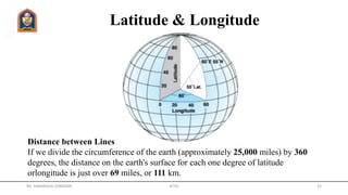Latitude & Longitude
Distance between Lines
If we divide the circumference of the earth (approximately 25,000 miles) by 360
degrees, the distance on the earth's surface for each one degree of latitude
orlongitude is just over 69 miles, or 111 km.
Mr. HIMANSHU DIWAKAR JETGI 33
 