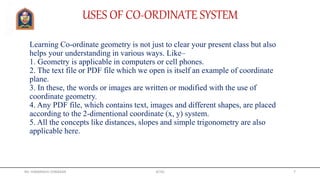 Learning Co-ordinate geometry is not just to clear your present class but also
helps your understanding in various ways. Like–
1. Geometry is applicable in computers or cell phones.
2. The text file or PDF file which we open is itself an example of coordinate
plane.
3. In these, the words or images are written or modified with the use of
coordinate geometry.
4. Any PDF file, which contains text, images and different shapes, are placed
according to the 2-dimentional coordinate (x, y) system.
5. All the concepts like distances, slopes and simple trigonometry are also
applicable here.
USES OF CO-ORDINATE SYSTEM
Mr. HIMANSHU DIWAKAR JETGI 7
 