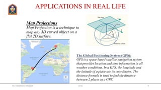 Map Projections
Map Projection is a technique to
map any 3D curved object on a
flat 2D surface.
APPLICATIONS IN REAL LIFE
The Global Positioning System (GPS):
GPS is a space based satellite navigation system
that provides location and time information in all
weather conditions. In a GPS, the longitude and
the latitude of a place are its coordinates. The
distance formula is used to find the distance
between 2 places in a GPS.
Mr. HIMANSHU DIWAKAR JETGI 9
 