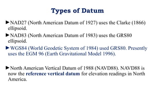 ►NAD27 (North American Datum of 1927) uses the Clarke (1866)
ellipsoid.
►NAD83 (North American Datum of 1983) uses the GRS80
ellipsoid.
►WGS84 (World Geodetic System of 1984) used GRS80. Presently
uses the EGM 96 (Earth Gravitational Model 1996).
►North American Vertical Datum of 1988 (NAVD88). NAVD88 is
now the reference vertical datum for elevation readings in North
America.
Types of Datum
 