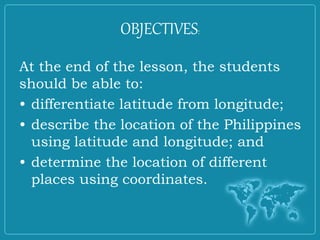 OBJECTIVES:
At the end of the lesson, the students
should be able to:
• differentiate latitude from longitude;
• describe the location of the Philippines
using latitude and longitude; and
• determine the location of different
places using coordinates.
 