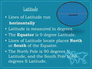 Latitude
• Lines of Latitude run
horizontally
• Latitude is measured in degrees.
• The Equator is 0 degree Latitude.
• Lines of Latitude locate places North
or South of the Equator.
• The North Pole is 90 degrees N
Latitude, and the South Pole is 90
degrees S Latitude.
Latitude
 