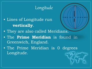Longitude
• Lines of Longitude run
vertically.
• They are also called Meridians.
• The Prime Meridian is found in
Greenwich, England.
• The Prime Meridian is 0 degrees
Longitude.
 