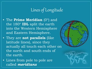 Lines of Longitude
• The Prime Meridian (0°) and
the 180° IDL split the earth
into the Western Hemisphere
and Eastern Hemisphere.
• They are not parallels (like
latitude lines), since they
actually all touch each other on
the north and south ends of
the earth.
• Lines from pole to pole are
called meridians
 