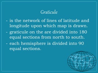 Graticule
- is the network of lines of latitude and
longitude upon which map is drawn.
- graticule on the are divided into 180
equal sections from north to south.
- each hemisphere is divided into 90
equal sections.
 