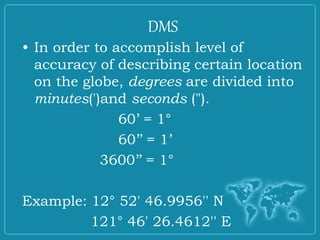 • In order to accomplish level of
accuracy of describing certain location
on the globe, degrees are divided into
minutes(')and seconds (").
60’ = 1°
60’’ = 1’
3600’’ = 1°
Example: 12° 52' 46.9956'' N
121° 46' 26.4612'' E
DMS
 