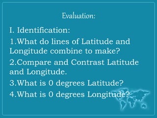Evaluation:
I. Identification:
1.What do lines of Latitude and
Longitude combine to make?
2.Compare and Contrast Latitude
and Longitude.
3.What is 0 degrees Latitude?
4.What is 0 degrees Longitude?
 