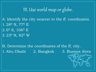 III. Use world map or globe.
A. Identify the city nearest to the ff. coordinates.
1.280 N, 770 E
2.60 S, 1060 E
3.230 N, 820 W
B. Determine the coordinates of the ff. city.
1.Abu Dhabi 2. Bangkok 3. Buenos Aires
 