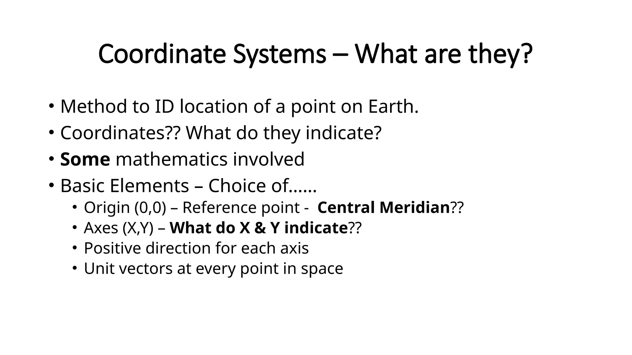 Coordinate Systems – What are they?
• Method to ID location of a point on Earth.
• Coordinates?? What do they indicate?
• Some mathematics involved
• Basic Elements – Choice of……
• Origin (0,0) – Reference point - Central Meridian??
• Axes (X,Y) – What do X & Y indicate??
• Positive direction for each axis
• Unit vectors at every point in space
 