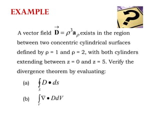 A vector field exists in the region
between two concentric cylindrical surfaces
defined by ρ = 1 and ρ = 2, with both cylinders
extending between z = 0 and z = 5. Verify the
divergence theorem by evaluating:
 aD 3


 
S
dsD
 
V
DdV
(a)
(b)
EXAMPLE
 