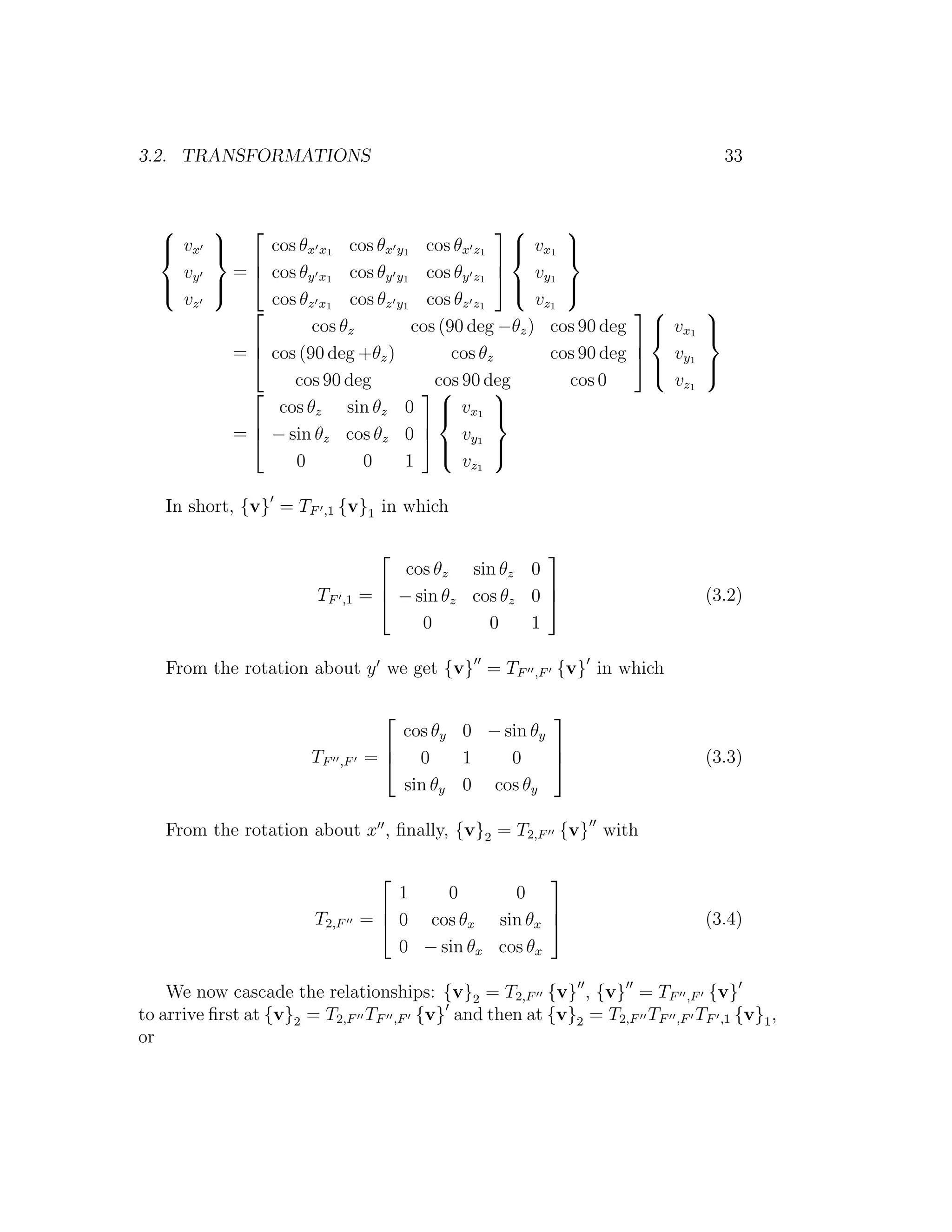3.2. TRANSFORMATIONS                                                               33


                                                      
   vx
        
                 cos θx x1 cos θx y1 cos θx z1  vx1 
                                                          
                                                 
    v        =   cos θy x1 cos θy y1 cos θy z1  vy1
   y
        
                                                   
                                                          
                                                           
    vz            cos θz x1 cos θz y1 cos θz z1       v z1
                                                                            
                        cos θz       cos (90 deg −θz ) cos 90 deg  vx1
                                                                              
                                                                               
                                                                   
             =   cos (90 deg +θz )        cos θz        cos 90 deg  vy1
                                                                      
                                                                              
                                                                               
                     cos 90 deg         cos 90 deg         cos 0        v z1
                                              
                   cos θz sin θz 0  vx1 
                                                
                                     
             =   − sin θz cos θz 0  vy1
                                         
                                                
                                                 
                     0         0    1       v z1

   In short, {v} = TF    ,1   {v}1 in which

                                                        
                                        cos θz sin θz 0
                                                        
                        TF    ,1   =  − sin θz cos θz 0                      (3.2)
                                          0       0    1

   From the rotation about y we get {v} = TF           ,F   {v} in which

                                                       
                                      cos θy 0 − sin θy
                                                       
                       TF     ,F   = 0      1    0                           (3.3)
                                      sin θy 0 cos θy

   From the rotation about x , ﬁnally, {v}2 = T2,F {v} with

                                                        
                                       1    0       0
                                                        
                       T2,F        =  0 cos θx sin θx                        (3.4)
                                       0 − sin θx cos θx

    We now cascade the relationships: {v}2 = T2,F {v} , {v} = TF ,F {v}
to arrive ﬁrst at {v}2 = T2,F TF ,F {v} and then at {v}2 = T2,F TF ,F TF ,1 {v}1 ,
or
 