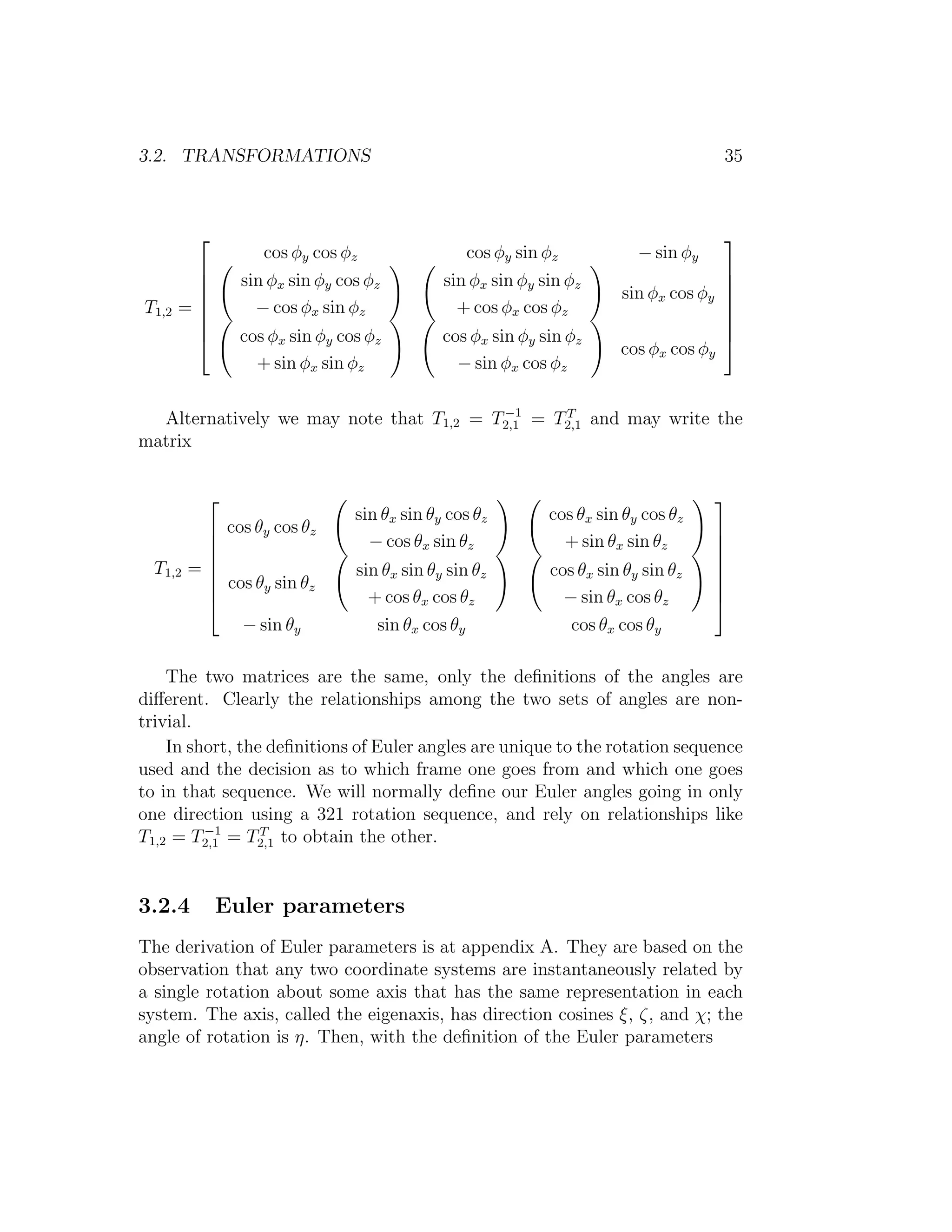 3.2. TRANSFORMATIONS                                                                35



                                                                                   
                   cos φy cos φz                cos φy sin φz            − sin φy
                                                                                   
               sin φx sin φy cos φz         sin φx sin φy sin φz                   
                                                                     sin φx cos φy 
T1,2   =
                 − cos φx sin φz              + cos φx cos φz                      
                                                                                    
                                                                                   
               cos φx sin φy cos φz         cos φx sin φy sin φz                   
                                                                      cos φx cos φy
                  + sin φx sin φz              − sin φx cos φz

                                         −1     T
  Alternatively we may note that T1,2 = T2,1 = T2,1 and may write the
matrix


                                                                                   
                                sin θx sin θy cos θz        cos θx sin θy cos θz
           cos θy cos θz                                                           
                                 − cos θx sin θz             + sin θx sin θz       
                                                                                   
  T1,2   =
           cos θ sin θ         sin θx sin θy sin θz        cos θx sin θy sin θz    
                                                                                    
                y      z                                                           
                                 + cos θx cos θz             − sin θx cos θz       
              − sin θy             sin θx cos θy               cos θx cos θy

    The two matrices are the same, only the deﬁnitions of the angles are
diﬀerent. Clearly the relationships among the two sets of angles are non-
trivial.
    In short, the deﬁnitions of Euler angles are unique to the rotation sequence
used and the decision as to which frame one goes from and which one goes
to in that sequence. We will normally deﬁne our Euler angles going in only
one direction using a 321 rotation sequence, and rely on relationships like
         −1      T
T1,2 = T2,1 = T2,1 to obtain the other.


3.2.4         Euler parameters
The derivation of Euler parameters is at appendix A. They are based on the
observation that any two coordinate systems are instantaneously related by
a single rotation about some axis that has the same representation in each
system. The axis, called the eigenaxis, has direction cosines ξ, ζ, and χ; the
angle of rotation is η. Then, with the deﬁnition of the Euler parameters
 