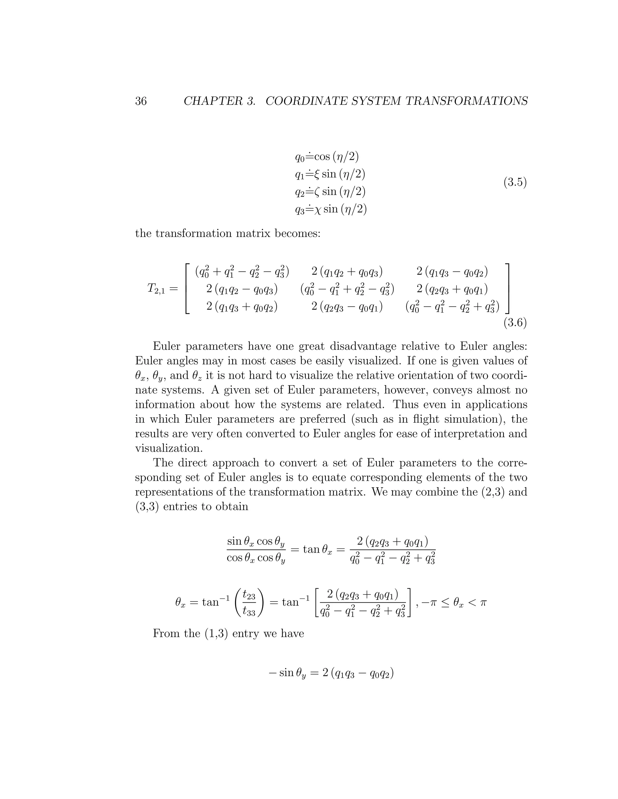 36             CHAPTER 3. COORDINATE SYSTEM TRANSFORMATIONS



                                          .
                                       q0 =cos (η/2)
                                          .
                                       q1 =ξ sin (η/2)
                                          .                                         (3.5)
                                       q2 =ζ sin (η/2)
                                          .
                                       q3 =χ sin (η/2)

the transformation matrix becomes:

                                                                                    
                (q0 + q1 − q2 − q3 )
                  2     2    2       2
                                         2 (q1 q2 + q0 q3 )     2 (q1 q3 − q0 q2 )
                                                                                    
     T2,1   =  2 (q1 q2 − q0 q3 )     (q0 − q1 + q2 − q3 )
                                         2     2    2       2
                                                                2 (q2 q3 + q0 q1 ) 
                  2 (q1 q3 + q0 q2 )     2 (q2 q3 − q0 q1 )   (q0 − q1 − q2 + q3 )
                                                                2     2    2       2

                                                                                     (3.6)
     Euler parameters have one great disadvantage relative to Euler angles:
Euler angles may in most cases be easily visualized. If one is given values of
θx , θy , and θz it is not hard to visualize the relative orientation of two coordi-
nate systems. A given set of Euler parameters, however, conveys almost no
information about how the systems are related. Thus even in applications
in which Euler parameters are preferred (such as in ﬂight simulation), the
results are very often converted to Euler angles for ease of interpretation and
visualization.
     The direct approach to convert a set of Euler parameters to the corre-
sponding set of Euler angles is to equate corresponding elements of the two
representations of the transformation matrix. We may combine the (2,3) and
(3,3) entries to obtain

                        sin θx cos θy            2 (q2 q3 + q0 q1 )
                                      = tan θx = 2
                        cos θx cos θy           q0 − q1 − q2 + q 3
                                                       2    2       2




                           t23                2 (q2 q3 + q0 q1 )
             θx = tan−1          = tan−1                           , −π ≤ θx < π
                           t33               2
                                            q0 − q 1 − q 2 + q3
                                                    2    2       2


      From the (1,3) entry we have


                                 − sin θy = 2 (q1 q3 − q0 q2 )
 