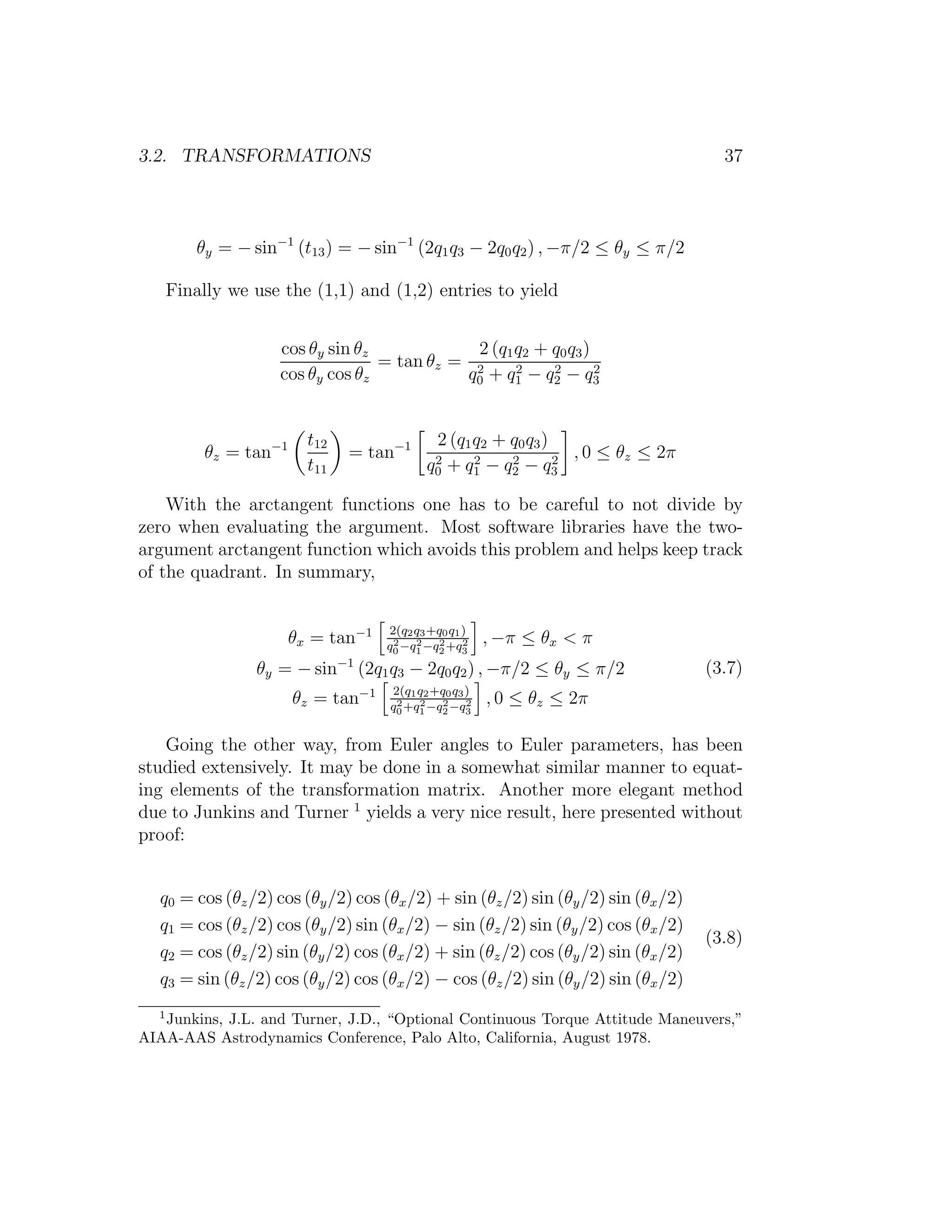 3.2. TRANSFORMATIONS                                                                  37



          θy = − sin−1 (t13 ) = − sin−1 (2q1 q3 − 2q0 q2 ) , −π/2 ≤ θy ≤ π/2

      Finally we use the (1,1) and (1,2) entries to yield


                     cos θy sin θz             2 (q1 q2 + q0 q3 )
                                   = tan θz = 2
                     cos θy cos θz           q 0 + q 1 − q2 − q 3
                                                     2    2       2




                          t12                  2 (q1 q2 + q0 q3 )
           θz = tan−1           = tan−1                             , 0 ≤ θz ≤ 2π
                          t11                2
                                            q0  + q 1 − q2 − q3
                                                     2    2       2


    With the arctangent functions one has to be careful to not divide by
zero when evaluating the argument. Most software libraries have the two-
argument arctangent function which avoids this problem and helps keep track
of the quadrant. In summary,


                        θx = tan−1   2(q2 q3 +q0 q1 )
                                     q0 −q1 −q2 +q3
                                      2   2    2    2   , −π ≤ θx < π
                  θy = − sin−1 (2q1 q3 − 2q0 q2 ) , −π/2 ≤ θy ≤ π/2                 (3.7)
                        θz = tan−1   2(q1 q2 +q0 q3 )
                                     q0 +q1 −q2 −q3
                                      2   2    2    2   , 0 ≤ θz ≤ 2π

   Going the other way, from Euler angles to Euler parameters, has been
studied extensively. It may be done in a somewhat similar manner to equat-
ing elements of the transformation matrix. Another more elegant method
due to Junkins and Turner 1 yields a very nice result, here presented without
proof:


  q0 = cos (θz /2) cos (θy /2) cos (θx /2) + sin (θz /2) sin (θy /2) sin (θx /2)
  q1 = cos (θz /2) cos (θy /2) sin (θx /2) − sin (θz /2) sin (θy /2) cos (θx /2)
                                                                                    (3.8)
  q2 = cos (θz /2) sin (θy /2) cos (θx /2) + sin (θz /2) cos (θy /2) sin (θx /2)
  q3 = sin (θz /2) cos (θy /2) cos (θx /2) − cos (θz /2) sin (θy /2) sin (θx /2)
  1
   Junkins, J.L. and Turner, J.D., “Optional Continuous Torque Attitude Maneuvers,”
AIAA-AAS Astrodynamics Conference, Palo Alto, California, August 1978.
 