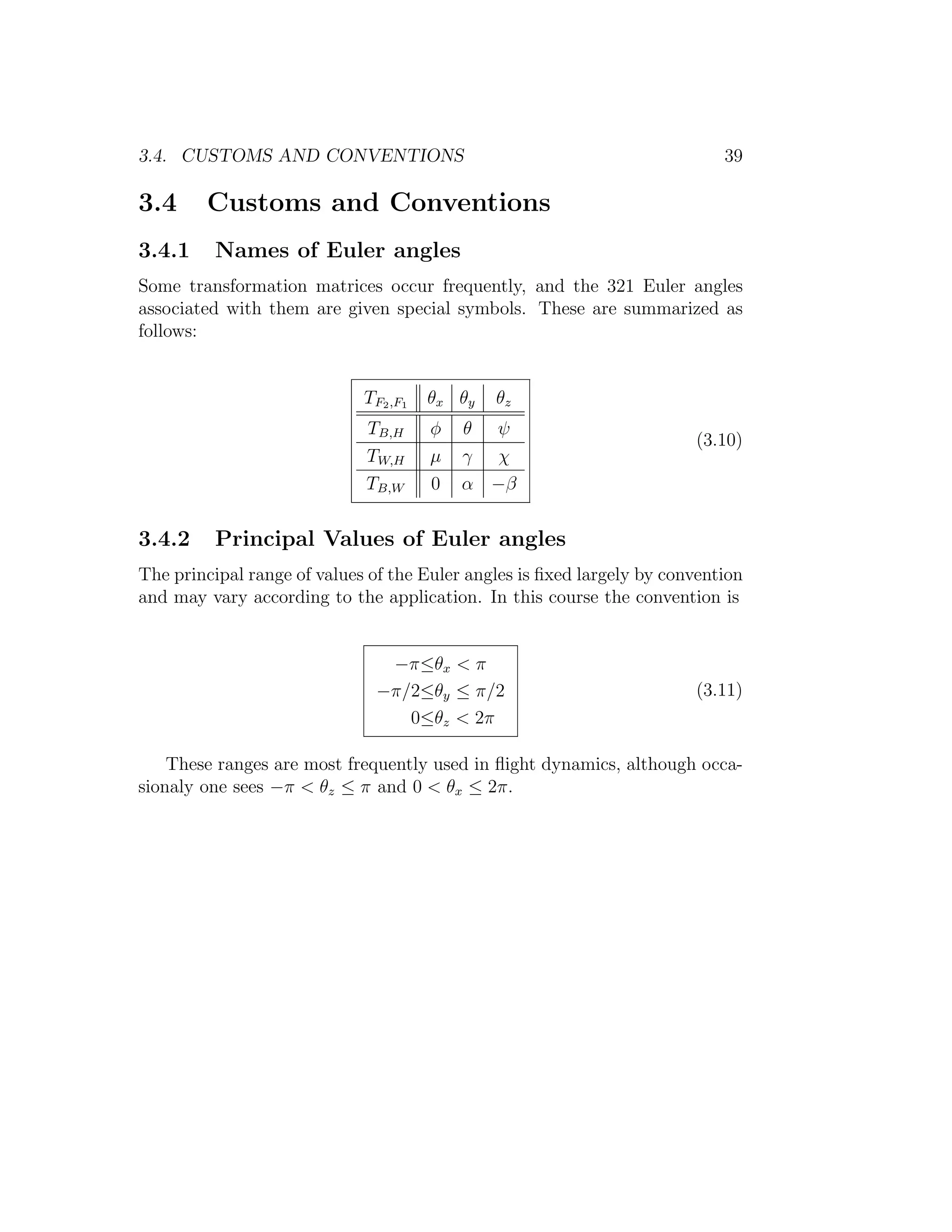 3.4. CUSTOMS AND CONVENTIONS                                                39

3.4     Customs and Conventions
3.4.1     Names of Euler angles
Some transformation matrices occur frequently, and the 321 Euler angles
associated with them are given special symbols. These are summarized as
follows:


                             TF2 ,F1   θx θ y   θz
                             TB,H      φ   θ ψ
                                                                        (3.10)
                             TW,H      µ   γ χ
                             TB,W      0   α −β


3.4.2     Principal Values of Euler angles
The principal range of values of the Euler angles is ﬁxed largely by convention
and may vary according to the application. In this course the convention is


                                −π≤θx < π
                               −π/2≤θy ≤ π/2                            (3.11)
                                  0≤θz < 2π

    These ranges are most frequently used in ﬂight dynamics, although occa-
sionaly one sees −π < θz ≤ π and 0 < θx ≤ 2π.
 