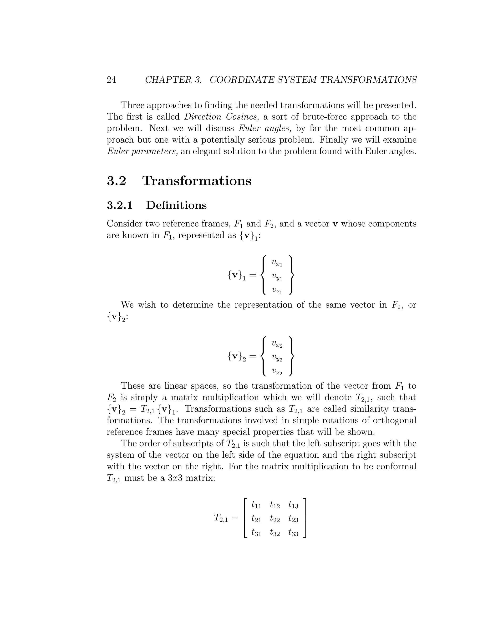 24       CHAPTER 3. COORDINATE SYSTEM TRANSFORMATIONS

   Three approaches to ﬁnding the needed transformations will be presented.
The ﬁrst is called Direction Cosines, a sort of brute-force approach to the
problem. Next we will discuss Euler angles, by far the most common ap-
proach but one with a potentially serious problem. Finally we will examine
Euler parameters, an elegant solution to the problem found with Euler angles.


3.2      Transformations
3.2.1     Deﬁnitions
Consider two reference frames, F1 and F2 , and a vector v whose components
are known in F1 , represented as {v}1 :
                                              
                                       v x1
                                              
                                               
                               {v}1 =   v
                                       y1
                                              
                                               
                                        v z1
   We wish to determine the representation of the same vector in F2 , or
{v}2 :
                                              
                                       v x2
                                              
                                               
                               {v}2 =   v
                                       y2
                                              
                                               
                                        v z2
    These are linear spaces, so the transformation of the vector from F1 to
F2 is simply a matrix multiplication which we will denote T2,1 , such that
{v}2 = T2,1 {v}1 . Transformations such as T2,1 are called similarity trans-
formations. The transformations involved in simple rotations of orthogonal
reference frames have many special properties that will be shown.
    The order of subscripts of T2,1 is such that the left subscript goes with the
system of the vector on the left side of the equation and the right subscript
with the vector on the right. For the matrix multiplication to be conformal
T2,1 must be a 3x3 matrix:
                                                  
                                       t11 t12 t13
                                                  
                            T2,1   =  t21 t22 t23 
                                       t31 t32 t33
 