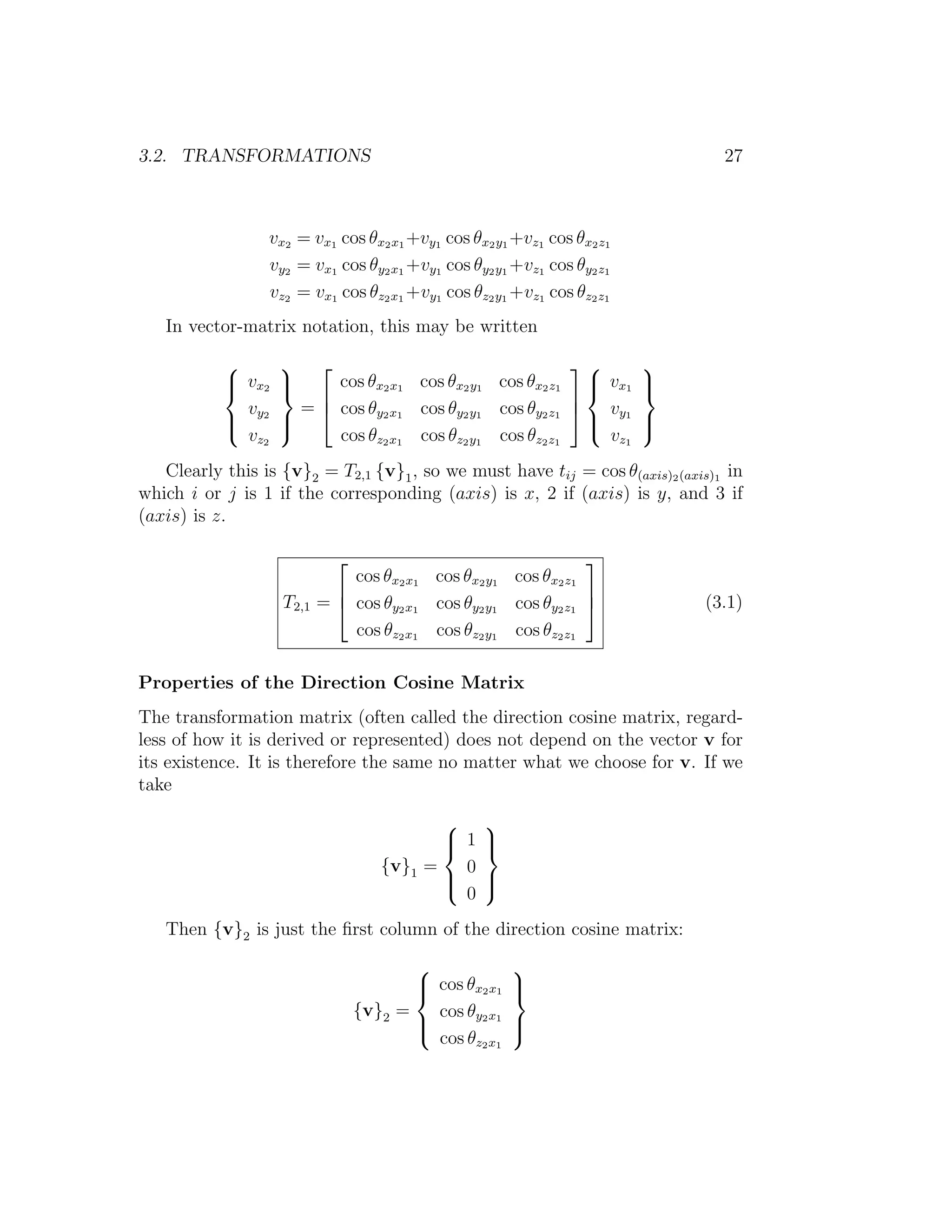 3.2. TRANSFORMATIONS                                                            27



                 vx2 = vx1 cos θx2 x1 +vy1 cos θx2 y1 +vz1 cos θx2 z1
                 vy2 = vx1 cos θy2 x1 +vy1 cos θy2 y1 +vz1 cos θy2 z1
                 vz2 = vx1 cos θz2 x1 +vy1 cos θz2 y1 +vz1 cos θz2 z1
   In vector-matrix notation, this may be written

                                                                   
            v x2
                   
                                                            
                          cos θx2 x1 cos θx2 y1 cos θx2 z1  vx1        
                                                                        
                                                          
             v        =  cos θy2 x1 cos θy2 y1 cos θy2 z1  vy1
            y2
                   
                                                            
                                                                       
                                                                        
             v z2         cos θz2 x1 cos θz2 y1 cos θz2 z1     v z1
   Clearly this is {v}2 = T2,1 {v}1 , so we must have tij = cos θ(axis)2 (axis)1 in
which i or j is 1 if the corresponding (axis) is x, 2 if (axis) is y, and 3 if
(axis) is z.

                                                               
                               cos θx2 x1 cos θx2 y1 cos θx2 z1
                                                               
                    T2,1   =  cos θy2 x1 cos θy2 y1 cos θy2 z1             (3.1)
                               cos θz2 x1 cos θz2 y1 cos θz2 z1

Properties of the Direction Cosine Matrix
The transformation matrix (often called the direction cosine matrix, regard-
less of how it is derived or represented) does not depend on the vector v for
its existence. It is therefore the same no matter what we choose for v. If we
take

                                              
                                              1 
                                              
                                      {v}1 =   0
                                              
                                              
                                               0
   Then {v}2 is just the ﬁrst column of the direction cosine matrix:

                                                        
                                           cos θx2 x1
                                                        
                                                         
                                   {v}2 =   cos θy2 x1
                                          
                                                        
                                                         
                                            cos θz2 x1
 